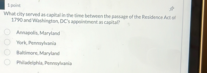 What city served as capital in the time between the passage of the Residence Act of
1790 and Washington, DC’s appointment as capital?
Annapolis, Maryland
York, Pennsylvania
Baltimore, Maryland
Philadelphia, Pennsylvania