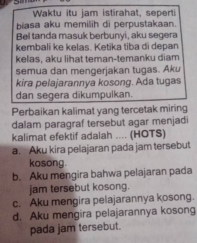 Waktu itu jam istirahat, seperti
biasa aku memilih di perpustakaan.
Bel tanda masuk berbunyi, aku segera
kembali ke kelas. Ketika tiba di depan
kelas, aku lihat teman-temanku diam
semua dan mengerjakan tugas. Aku
kira pelajarannya kosong. Ada tugas
dan segera dikumpulkan.
Perbaikan kalimat yang tercetak miring
dalam paragraf tersebut agar menjadi
kalimat efektif adalah .... (HOTS)
a. Aku kira pelajaran pada jam tersebut
kosong.
b. Aku mengira bahwa pelajaran pada
jam tersebut kosong.
c. Aku mengira pelajarannya kosong.
d. Aku mengira pelajarannya kosong
pada jam tersebut.