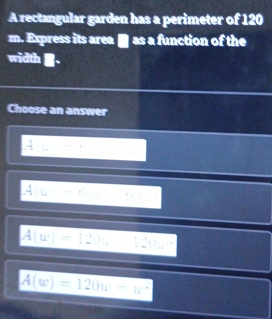 A rectangular garden has a perimeter of 120
m. Express its area ■ as a function of the
width
Choose an answer
A∪ -(),
A(u)=6.4...
A(w)=120w120w^2
A(w)=120w=w^2