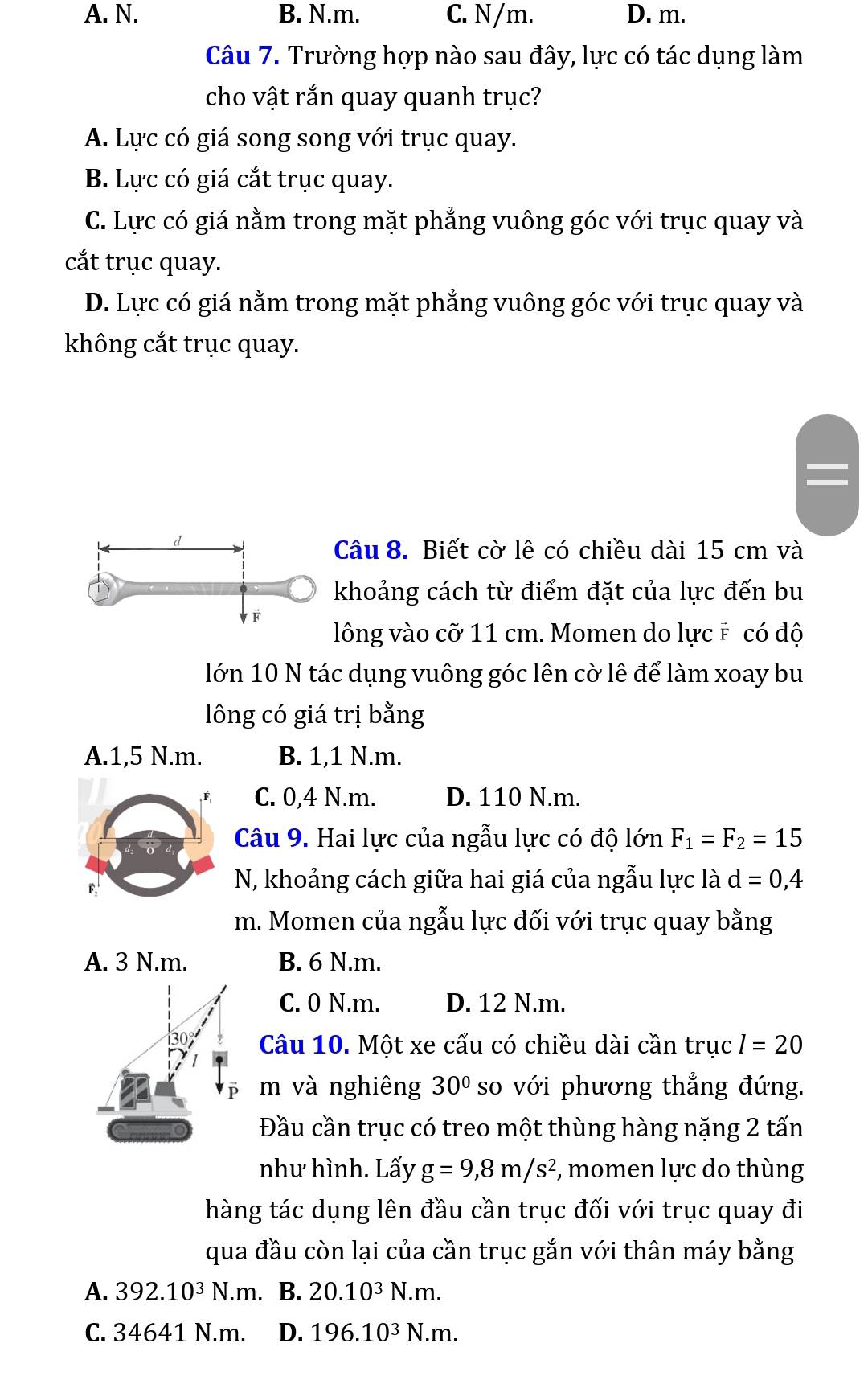 A. N. B. N.m. C. N/m. D. m.
Câu 7. Trường hợp nào sau đây, lực có tác dụng làm
cho vật rắn quay quanh trục?
A. Lực có giá song song với trục quay.
B. Lực có giá cắt trục quay.
C. Lực có giá nằm trong mặt phẳng vuông góc với trục quay và
cắt trục quay.
D. Lực có giá nằm trong mặt phẳng vuông góc với trục quay và
không cắt trục quay.
Câu 8. Biết cờ lê có chiều dài 15 cm và
khoảng cách từ điểm đặt của lực đến bu
lông vào cỡ 11 cm. Momen do lực # có độ
lớn 10 N tác dụng vuông góc lên cờ lê để làm xoay bu
lông có giá trị bằng
A.1,5 N.m. B. 1,1 N.m.
C. 0,4 N.m. D. 110 N.m.
Câu 9. Hai lực của ngẫu lực có độ lớn F_1=F_2=15
F,
N, khoảng cách giữa hai giá của ngẫu lực là d=0,4
m. Momen của ngẫu lực đối với trục quay bằng
A. 3 N.m. B. 6 N.m.
C. 0 N.m. D. 12 N.m.
Câu 10. Một xe cẩu có chiều dài cần trục l=20
ē m và nghiêng 30° so với phương thẳng đứng.
Đầu cần trục có treo một thùng hàng nặng 2 tấn
như hình. Lấy g=9,8m/s^2 , momen lực do thùng
hàng tác dụng lên đầu cần trục đối với trục quay đi
qua đầu còn lại của cần trục gắn với thân máy bằng
A. 392.10^3N.m. B. 20.10^3N.m.
C. 34641 N.m. D. 196.10^3N.m.