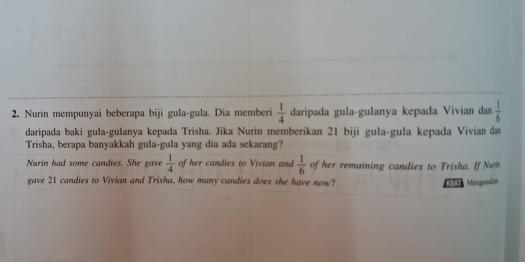 Nurin mempunyai beberapa biji gula-gula. Dia memberi  1/4  daripada gula-gulanya kepada Vivian dan  1/6 
daripada baki gula-gulanya kepada Trisha. Jika Nurin memberikan 21 biji gula-gula kepada Vivian dan 
Trisha, berapa banyakkah gula-gula yang dia ada sekarang? 
Nurin had some candies. She gave  1/4  of her candies to Vivian and  1/6  of her remaining candies to Trisha. If Nurin 
gave 21 candies to Vivian and Trisha, how many candies does she have now? KBAT Menganalisis