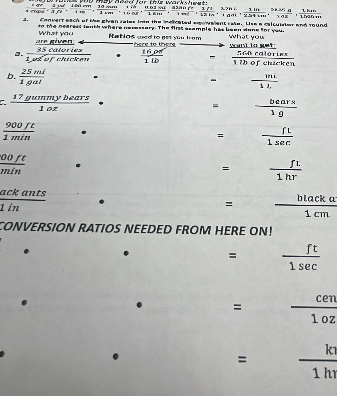 bejarfutios you may need for this worksheet;
 1qt/4cups ,  1yd/3ft ,  100cm/1m ,  10mm/16m ,  1lb/16oz ,  (0.62ml)/1km ,  5280ft/1ml ,  1ft/12in ,  (3.78L)/1gal ,  1in/2.54cm ,  (28.35g)/1000m 
1. Convert each of the given rates into the indicated equivalent rate, Use a calculator and round 
to the nearest tenth where necessary. The first example has been done for you. 
What you Ratios used to get you from What you 
are given: here to there want to get: 
a.  35calories/1ozofchicken   16pz/1lb 
= 560calories/1lbofchicken 
b.  25mi/1gal 
= mi/1L 
C.  17gummybears/1oz 
=  bears/1g 
 900ft/1min 
=
 ft/1sec  
 00ft/min 
= frac 7^((circ) frac ft)1hr
□
 ackants/1in 
=  blacka/1cm 
CONVERSION RATIOS NEEDED FROM HERE ON! 
=
 ft/1sec  
=
 cen/1oz 
= □   k1/1h1 
(□)°