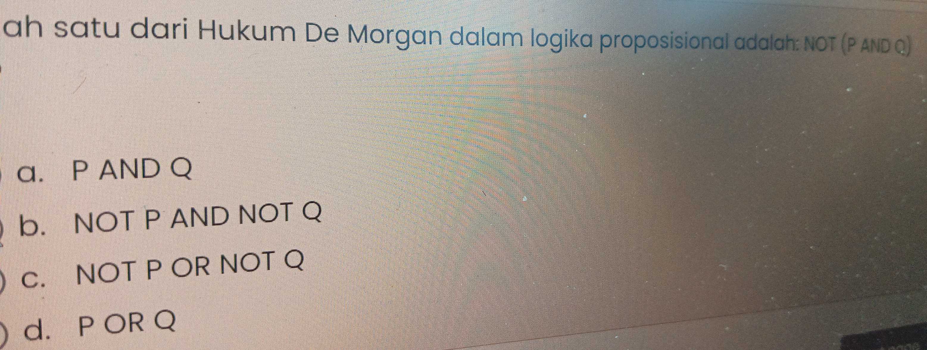 ah satu dari Hukum De Morgan dalam logika proposisional adalah: NOT (P AND Q)
a. P AND Q
b. NOT P AND NOT Q
c. NOT P OR NOT Q
d. P OR Q