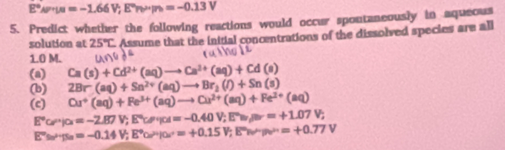 E°omega =-mu =-1.66V;E°Pb°/n=-0.13V 
5. Predict whether the following reactions would occur spontaneously in aqueous 
solution at 25°C Assume that the initial concentrations of the dissolved species are all
1.0 M. 
□ 
(a) Ca(s)+Cd^(2+)(aq)to Ca^(2+)(aq)+Cd(s)
(b) 2Br(aq)+Sn^(2+)(aq)to Br_2(l)+Sn(s)
(c) Cu^+(aq)+Fe^(3+)(aq)to Cu^(2+)(aq)+Fe^(2+)(aq)
E°cP'/c=-2.87V; E°c'; cd=-0.40V; E°w, mu _i=1v=+1.07V;
E°≌ -fs_n4=-0.14V; E°o.15V; E°=+0.15V; E°