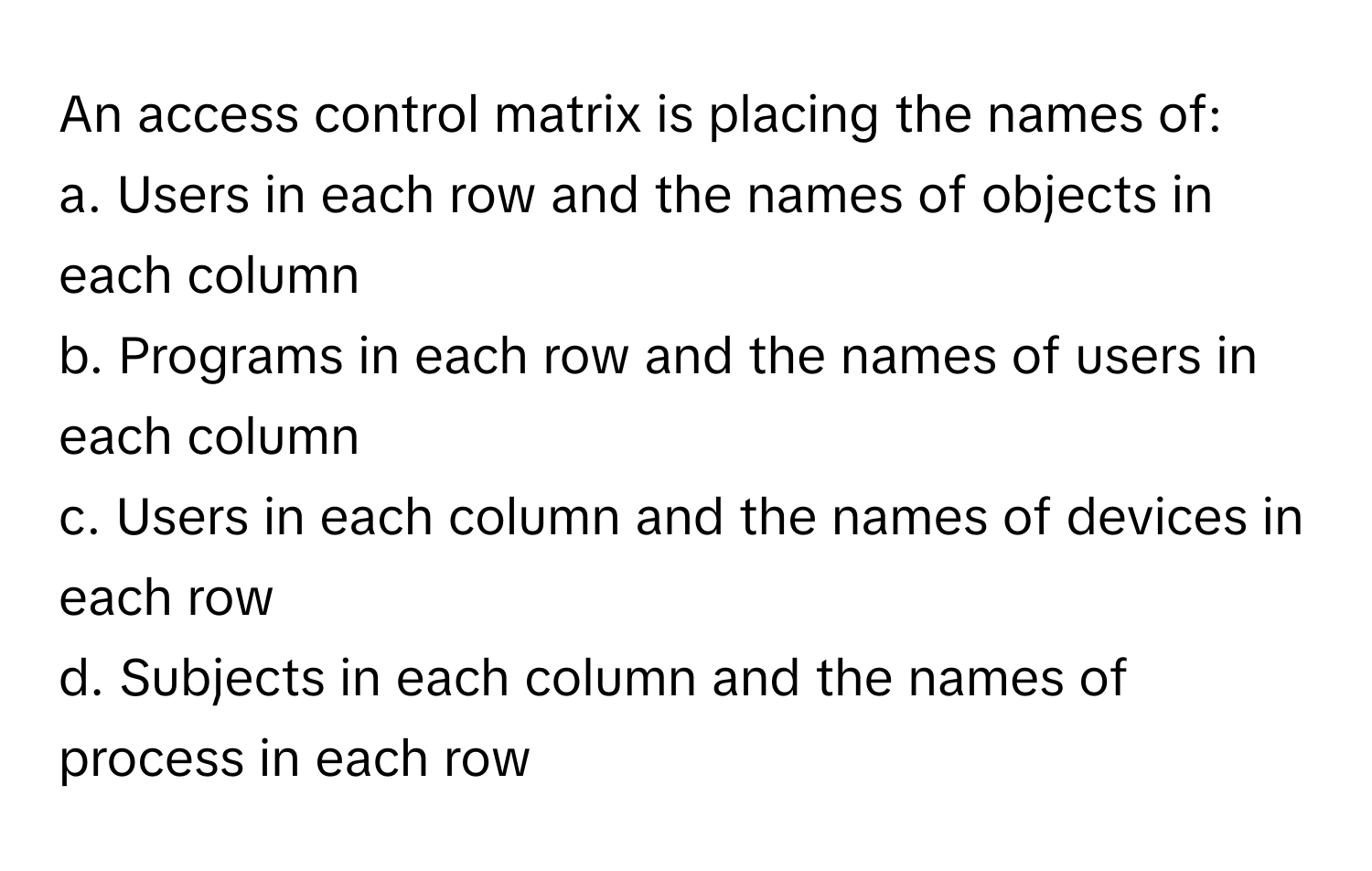 An access control matrix is placing the names of:

a. Users in each row and the names of objects in each column
b. Programs in each row and the names of users in each column
c. Users in each column and the names of devices in each row
d. Subjects in each column and the names of process in each row