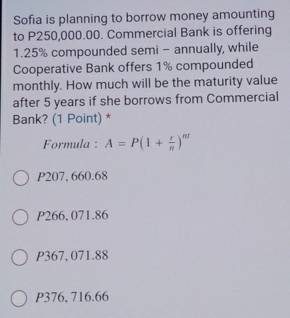 Sofia is planning to borrow money amounting
to P250,000.00. Commercial Bank is offering
1.25% compounded semi - annually, while
Cooperative Bank offers 1% compounded
monthly. How much will be the maturity value
after 5 years if she borrows from Commercial
Bank? (1 Point) *
Formula : A=P(1+ r/n )^nt
P207, 660.68
P266, 071.86
P367, 071.88
P376, 716.66