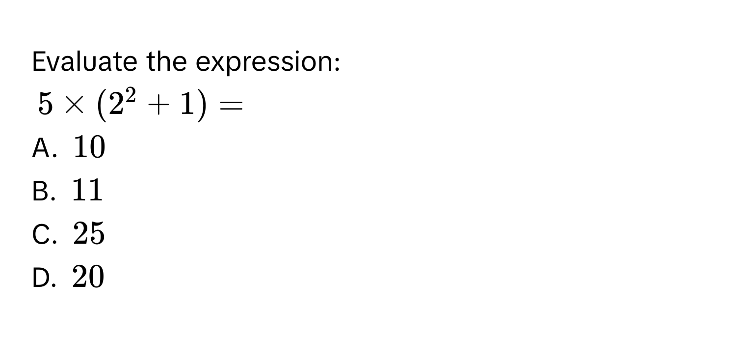 Evaluate the expression:
$5 * (2^2 + 1) = $
A. $10$
B. $11$
C. $25$
D. $20$