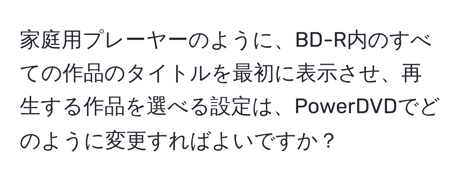 家庭用プレーヤーのように、BD-R内のすべての作品のタイトルを最初に表示させ、再生する作品を選べる設定は、PowerDVDでどのように変更すればよいですか？