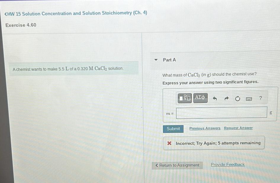 (Ch,4)
Exercise 4.60 
Part A 
A chemist wants to make 5.5 L of a 0.320 M CaCl_2 solution. 
What mass of CaCl_2 (ir g ) should the chemist use? 
Express your answer using two significant figures.
AΣφ
?
m=
g
Submit Previous Answers Request Answer 
Incorrect; Try Again; 5 attempts remaining 
《 Return to Assignment Provide Feedback