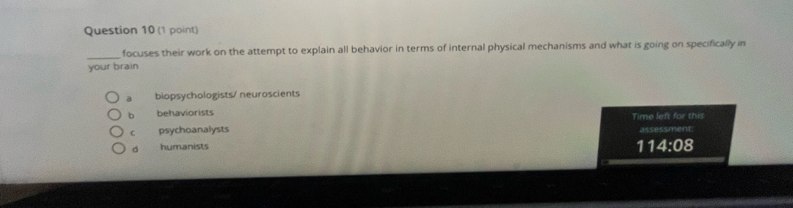 focuses their work on the attempt to explain all behavior in terms of internal physical mechanisms and what is going on specifically in
your brain
a biopsychologists/ neuroscients
b behaviorists Time left for this
C psychoanalysts assessment:
d humanists
1 14:08