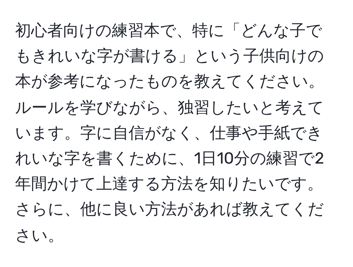 初心者向けの練習本で、特に「どんな子でもきれいな字が書ける」という子供向けの本が参考になったものを教えてください。ルールを学びながら、独習したいと考えています。字に自信がなく、仕事や手紙できれいな字を書くために、1日10分の練習で2年間かけて上達する方法を知りたいです。さらに、他に良い方法があれば教えてください。