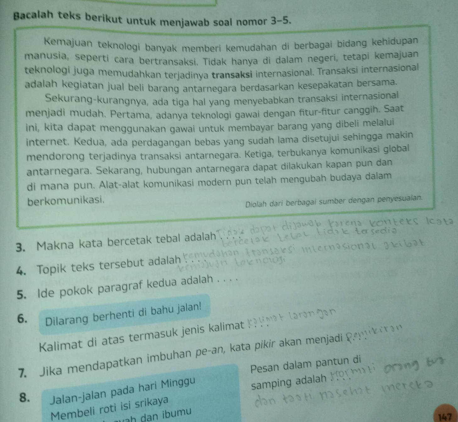 Bacalah teks berikut untuk menjawab soal nomor 3-5. 
Kemajuan teknologi banyak memberi kemudahan di berbagai bidang kehidupan 
manusia, seperti cara bertransaksi. Tidak hanya di dalam negeri, tetapi kemajuan 
teknologi juga memudahkan terjadinya transaksi internasional. Transaksi internasional 
adalah kegiatan jual beli barang antarnegara berdasarkan kesepakatan bersama. 
Sekurang-kurangnya, ada tiga hal yang menyebabkan transaksi internasional 
menjadi mudah. Pertama, adanya teknologi gawai dengan fitur-fitur canggih. Saat 
ini, kita dapat menggunakan gawai untuk membayar barang yang dibeli melalui 
internet. Kedua, ada perdagangan bebas yang sudah lama disetujui sehingga makin 
mendorong terjadinya transaksi antarnegara. Ketiga, terbukanya komunikasi global 
antarnegara. Sekarang, hubungan antarnegara dapat dilakukan kapan pun dan 
di mana pun. Alat-alat komunikasi modern pun telah mengubah budaya dalam 
berkomunikasi. 
Diolah dari berbagai sumber dengan penyesuaian. 
3. Makna kata bercetak tebal adalah 
4. Topik teks tersebut adalah 
5. lde pokok paragraf kedua adalah . . 
6. 
Dilarang berhenti di bahu jalan! 
Kalimat di atas termasuk jenis kalimat 
7. Jika mendapatkan imbuhan pe-an, kata pikir akan menjadi 
Pesan dalam pantun di
8. 
Jalan-jalan pada hari Minggu 
samping adalah 
Membeli roti isi srikaya 
u
147