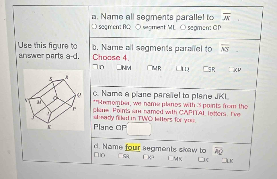 Name all segments parallel to overline JK
segment RQ ○ segment ML O segment OP
Use this figure to b. Name all segments parallel to overline NS
answer parts a-d. Choose 4.
JO Nm ⊥MR □LQ □SR □ KP
c. Name a plane parallel to plane JKL
**Remember, we name planes with 3 points from the
plane. Points are named with CAPITAL letters. I've
already filled in TWO letters for you.
Plane OP
d. Name four segments skew to overline RQ
1O □SR □KP □MR □JK Jlk