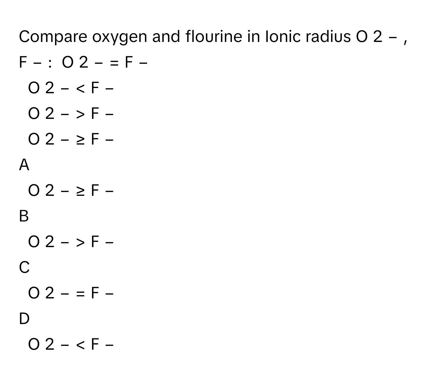 Compare oxygen and flourine in Ionic radius O   2  −      ,  F   −       :   O   2  −      =  F   −       
O   2  −      <  F   −       
O   2  −      >  F   −       
O   2  −      ≥  F   −       

A  
O   2  −      ≥  F   −        


B  
O   2  −      >  F   −        


C  
O   2  −      =  F   −        


D  
O   2  −      <  F   −