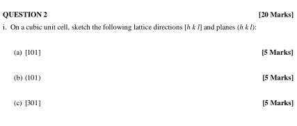 On a cubic unit cell, sketch the following lattice directions [hkl] and planes (hkl). 
(a) [101] [5 Marks] 
(b) (101) [5 Marks] 
(c) [301] [5 Marks]