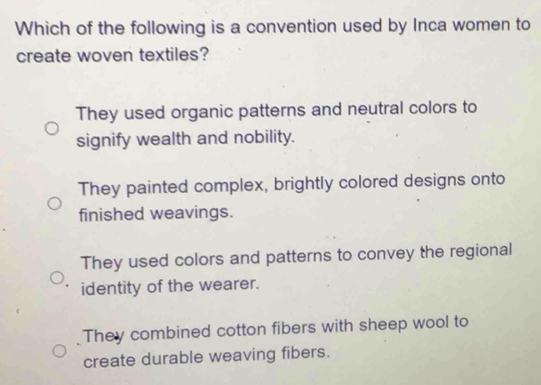 Which of the following is a convention used by Inca women to
create woven textiles?
They used organic patterns and neutral colors to
signify wealth and nobility.
They painted complex, brightly colored designs onto
finished weavings.
They used colors and patterns to convey the regional
identity of the wearer.
They combined cotton fibers with sheep wool to
create durable weaving fibers.