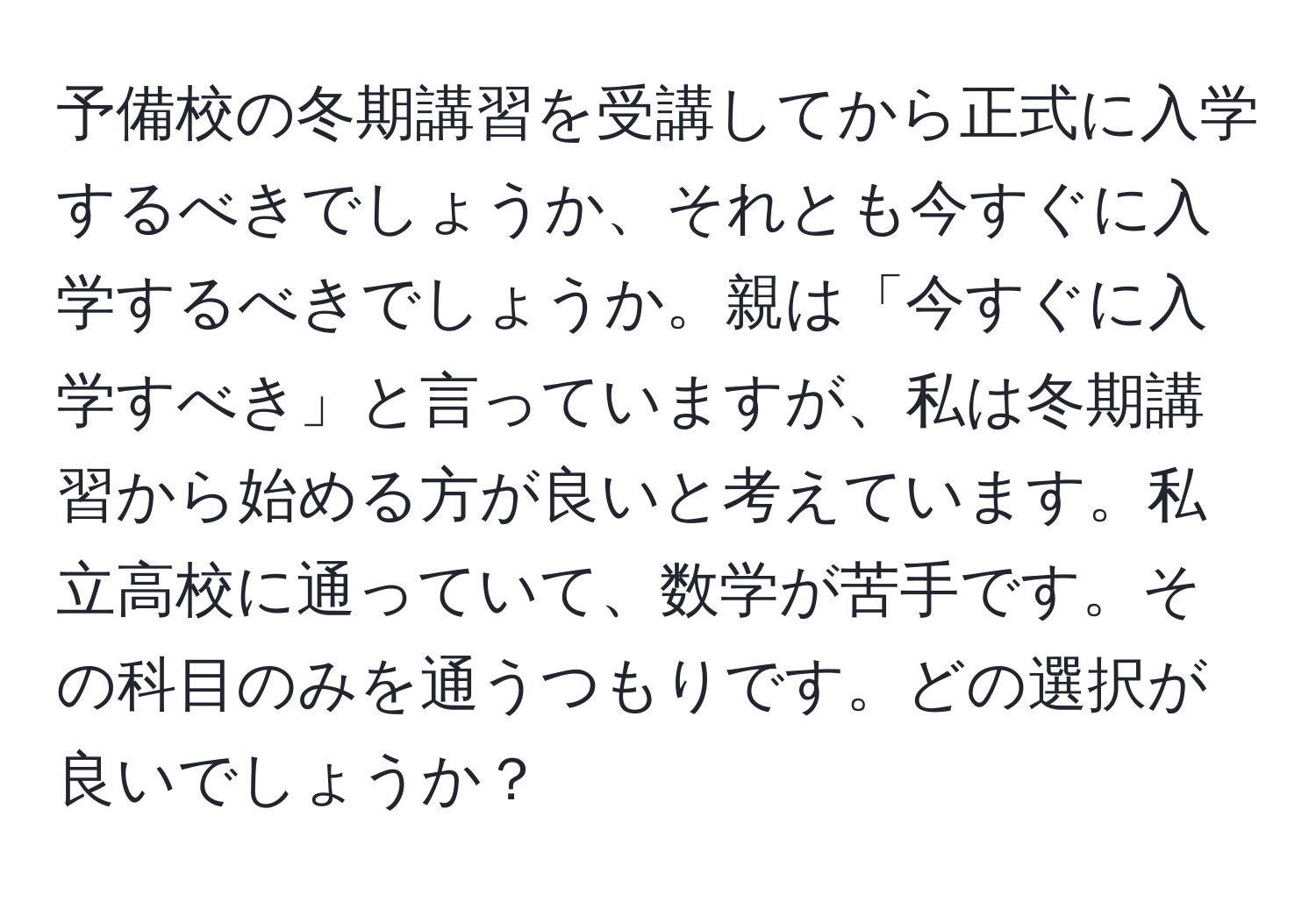 予備校の冬期講習を受講してから正式に入学するべきでしょうか、それとも今すぐに入学するべきでしょうか。親は「今すぐに入学すべき」と言っていますが、私は冬期講習から始める方が良いと考えています。私立高校に通っていて、数学が苦手です。その科目のみを通うつもりです。どの選択が良いでしょうか？