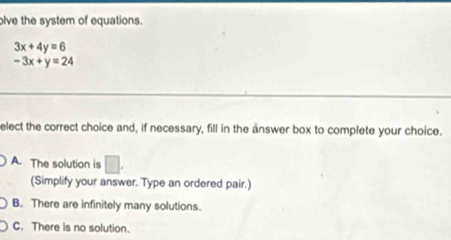 olve the system of equations.
3x+4y=6
-3x+y=24
elect the correct choice and, if necessary, fill in the answer box to complete your choice.
A. The solution is □ . 
(Simplify your answer. Type an ordered pair.)
B. There are infinitely many solutions.
C. There is no solution.