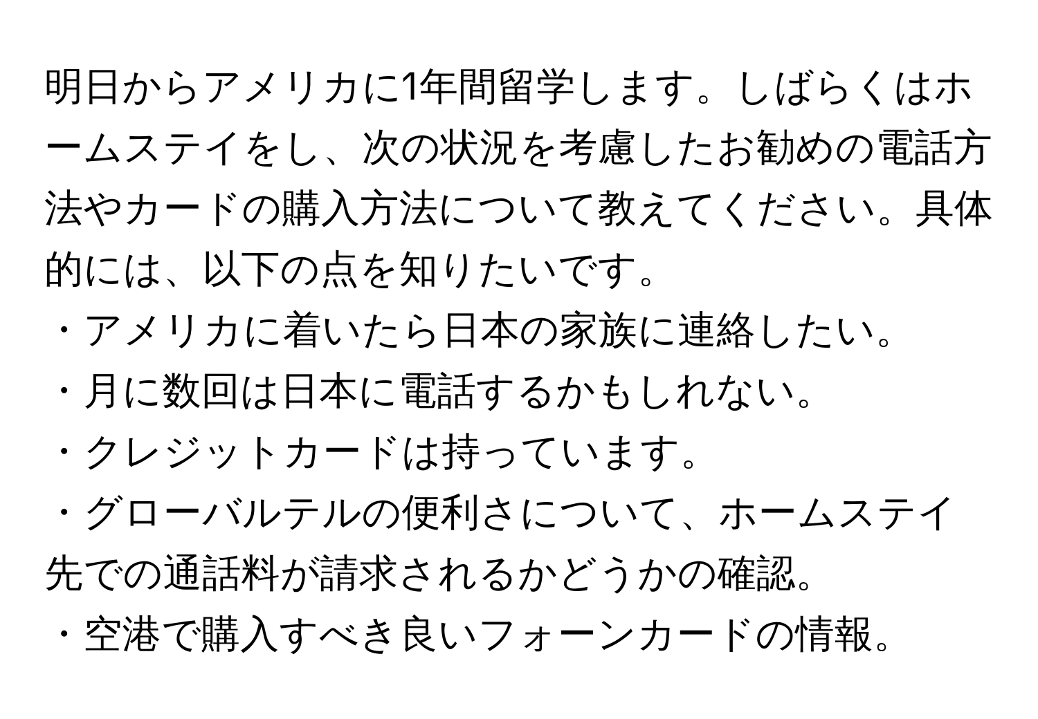 明日からアメリカに1年間留学します。しばらくはホームステイをし、次の状況を考慮したお勧めの電話方法やカードの購入方法について教えてください。具体的には、以下の点を知りたいです。  
・アメリカに着いたら日本の家族に連絡したい。  
・月に数回は日本に電話するかもしれない。  
・クレジットカードは持っています。  
・グローバルテルの便利さについて、ホームステイ先での通話料が請求されるかどうかの確認。  
・空港で購入すべき良いフォーンカードの情報。