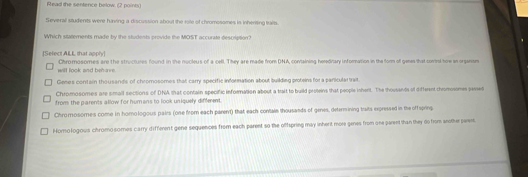 Read the sentence below. (2 points)
Several students were having a discussion about the role of chromosomes in inheriting traits.
Which statements made by the students provide the MOST accurate description?
[Select ALL that apply]
Chromosomes are the structures found in the nucleus of a cell. They are made from DNA, containing hereditary information in the form of genes that control how an organism
will look and behave.
Genes contain thousands of chromosomes that carry specific information about building proteins for a particular trait.
Chromosomes are small sections of DNA that contain specific information about a trait to build proteins that people inherit. The thousands of different chromosomes passed
from the parents allow for humans to look uniquely different.
Chromosomes come in homologous pairs (one from each parent) that each contain thousands of genes, determining traits expressed in the offspring.
Homologous chromosomes carry different gene sequences from each parent so the offspring may inherit more genes from one parent than they do from another parent.