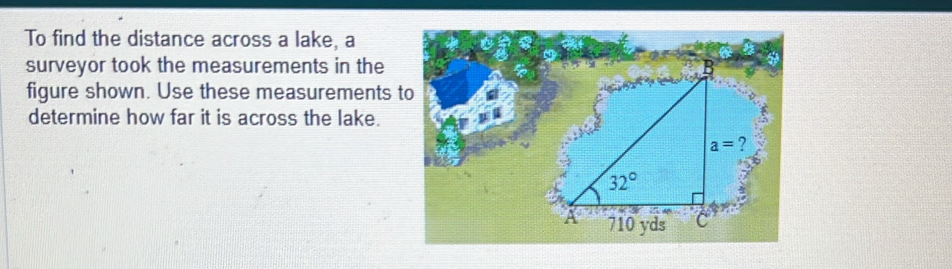 To find the distance across a lake, a
surveyor took the measurements in the 
figure shown. Use these measurements to
determine how far it is across the lake.