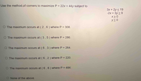 Use the method of corners to maximize P=22x+44 y subject to
3x+2y≤ 19
-2x+3y≤ 9
x≥ 0
y≥ 0
The maximum occurs at (2,6) where P=308
The maximum occurs at (3,5) where P=286
The maximum occurs at (6,3) where P=264
The maximum occurs at (6,2) where P=220
The maximum occurs at (6,8) where P=484
None of the above