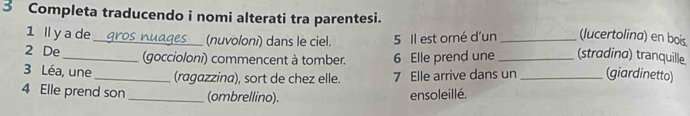 Completa traducendo i nomi alterati tra parentesi. 
1 lly a de _gros nuages (nuvoloni) dans le ciel. 5 Il est orné d'un _(lucertolina) en bois. 
2 De _(goccioloni) commencent à tomber. 6 Elle prend une _(stradina) tranquille. 
3 Léa, une _(ragazzina), sort de chez elle. 7 Elle arrive dans un _(giardinetto) 
4 Elle prend son _(ombrellino). 
ensoleillé.