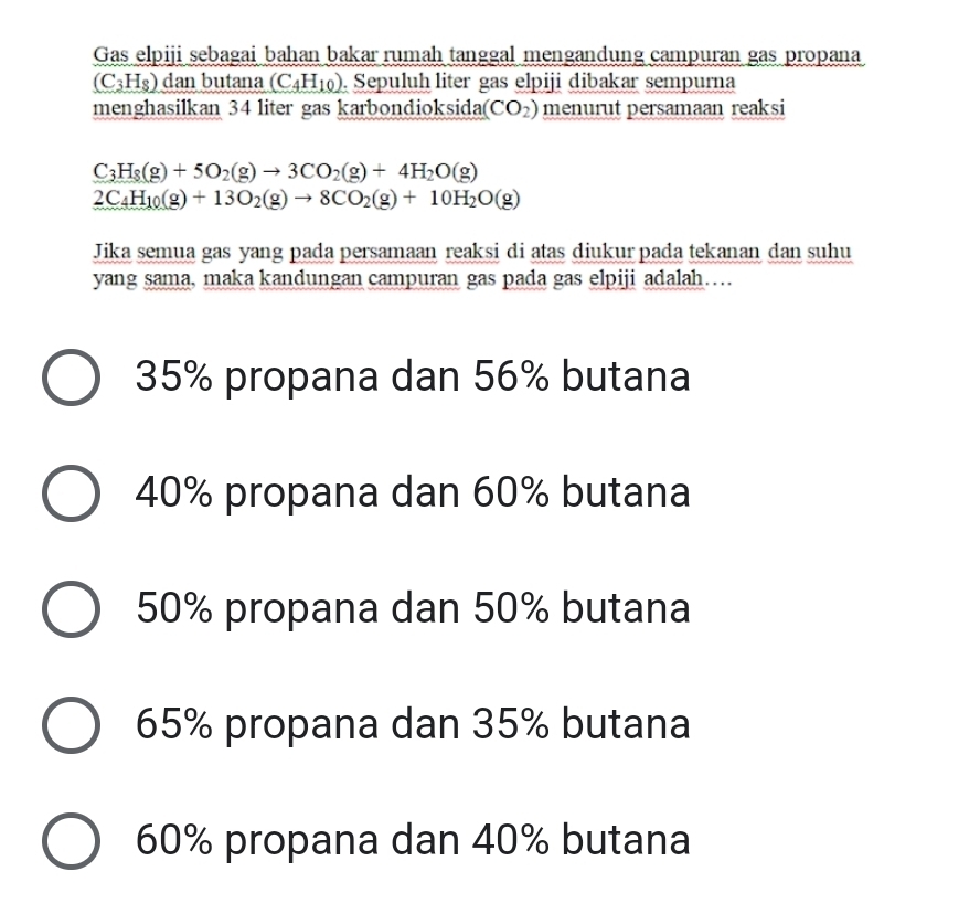 Gas elpiji sebagai bahan bakar rumah tanggal mengandung campuran gas propana
(C_3H_8) dan butana (C_4H_10). Sepuluh liter gas elpiji dibakar sempurna
menghasilkan 34 liter gas karbondioksida( (CO_2) menurut persamaan reaksi
C_3H_8(g)+5O_2(g)to 3CO_2(g)+4H_2O(g)
2C_4H_10(g)+13O_2(g)to 8CO_2(g)+10H_2O(g)
Jika semua gas yang pada persamaan reaksi di atas diukur pada tekanan dan suhu
yang sama, maka kandungan campuran gas pada gas elpiji adalah…
35% propana dan 56% butana
40% propana dan 60% butana
50% propana dan 50% butana
65% propana dan 35% butana
60% propana dan 40% butana