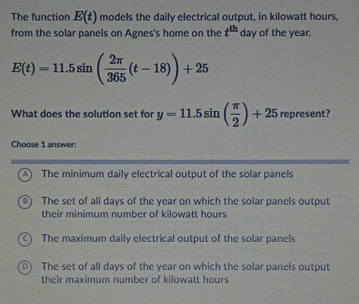 The function E(t) models the daily electrical output, in kilowatt hours,
from the solar panels on Agnes's home on the t^(th) day of the year.
E(t)=11.5sin ( 2π /365 (t-18))+25. 
What does the solution set for y=11.5sin ( π /2 )+25 1 ep resent?
Choose 1 answer:
A) The minimum daily electrical output of the solar panels
Bì The set of all days of the year on which the solar panels output
their minimum number of kilowatt hours
C) The maximum daily electrical output of the solar panels
DY The set of all days of the year on which the solar panels output
their maximum number of kilowatt hours