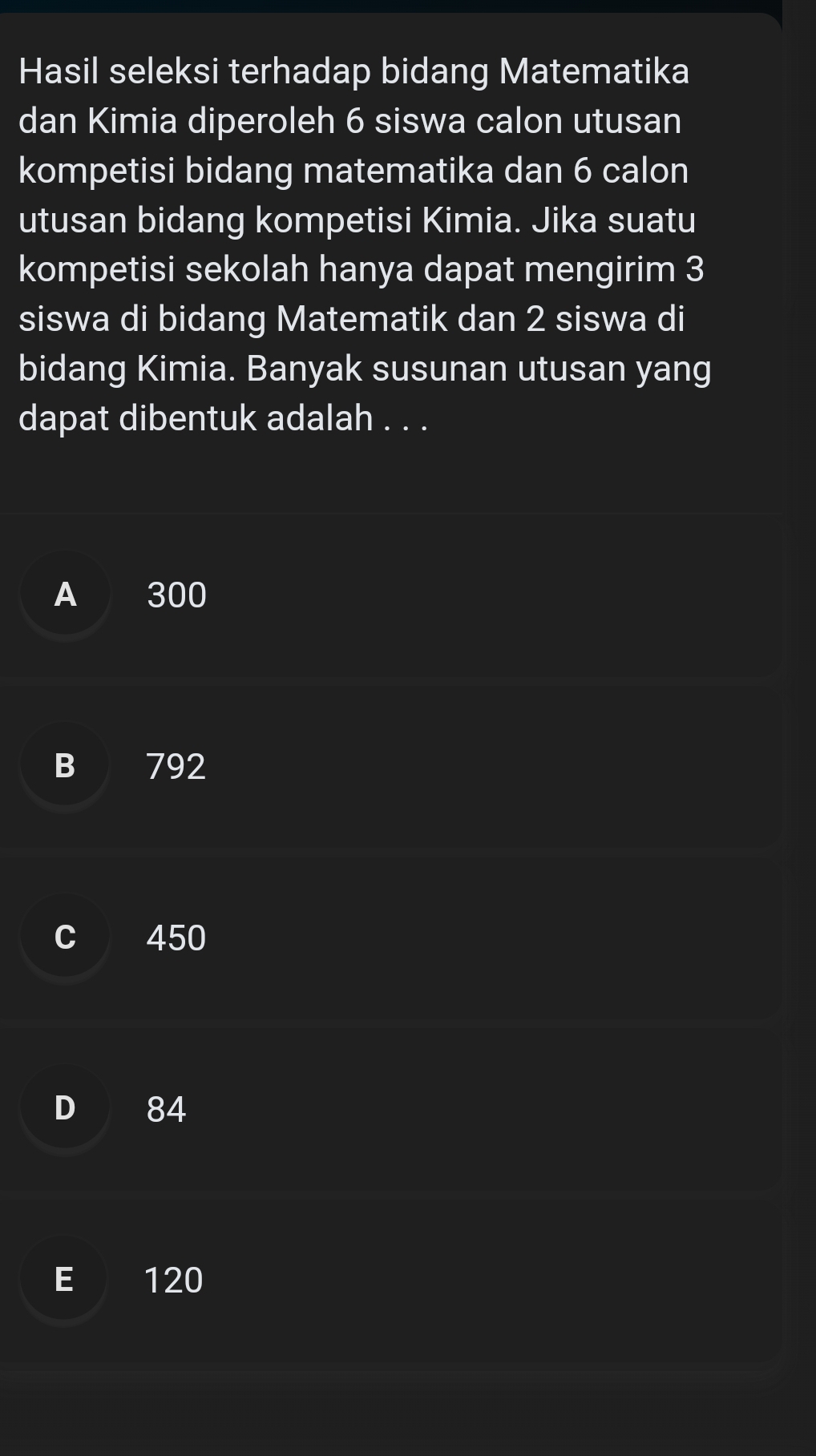 Hasil seleksi terhadap bidang Matematika
dan Kimia diperoleh 6 siswa calon utusan
kompetisi bidang matematika dan 6 calon
utusan bidang kompetisi Kimia. Jika suatu
kompetisi sekolah hanya dapat mengirim 3
siswa di bidang Matematik dan 2 siswa di
bidang Kimia. Banyak susunan utusan yang
dapat dibentuk adalah . . .
A 300
B 792
C 450
D 84
E 120