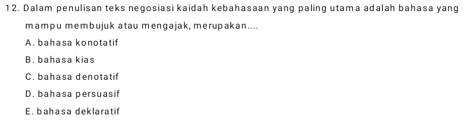 Dalam penulisan teks negosiasi kaidah kebahasaan yang paling utama adalah bahasa yang
mampu membujuk atau mengajak, merupakan....
A. bahasa konotatif
B. bahasa kias
C. bahasa denotatif
D. bahasa persuasif
E. bahasa deklaratif