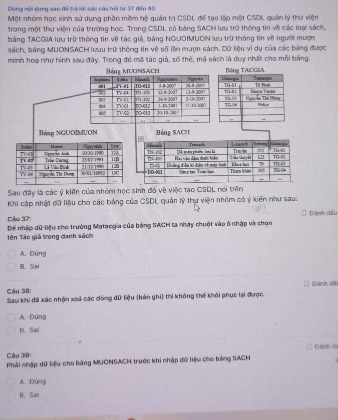 Dùng nội dưng sau để trả lời các câu hỏi từ 37 đến 40
Một nhóm học sinh sử dụng phần mềm hệ quản trị CSDL để tạo lập một CSDL quản lý thư viện
trong một thư viện của trường học. Trong CSDL có bảng SACH lưu trữ thông tín về các loại sách,
bảng TACGIA lưu trữ thông tin về tác giả, bảng NGUOIMUON lưu trữ thông tin về người mượn
sách, bảng MUONSACH lưuu trữ thông tin về số lần mượn sách. Dữ liệu ví dụ của các bảng được
minh hoạ như hình sau đây. Trong đó mã tác giả, số thẻ, mã sách là duy nhất cho mỗi bảng.
Bảng MUONSACH IA
Sophieu Sothe Masach Ngaymuon Ngytra 
001 TV-02 TO-012 5-9-2007 30-9-2007
002 TV-04 TN-103 12-9-2007 15-9-2007
003 TV-02 TN-102 24-9-2007 5-10-2007
004 TV-01 TO-012 5-10-2007 15-10-2007
005 TV-02 TO-012 20-10-2007
.. .. ... ..
Bảng NGUOIMUON Bảng SACH
Sau đây là các ý kiến của nhóm học sinh đó về việc tạo CSDL nói trên
Khi cập nhật dữ liệu cho các bảng của CSDL quản lý thự viện nhóm có ý kiến như sau:
Câu 37: Đánh dấu
Để nhập dữ liệu cho trường Matacgia của bảng SACH ta nháy chuột vào ô nhập và chọn
Tên Tác giả trong danh sách
A. Đúng
B. Sai
Đánh dãi
Câu 38:
Sau khi đã xác nhận xoá các dòng dữ liệu (bản ghi) thì không thế khôi phục lại được.
A. Đúng
B. Sai
Đánh dã
Câu 39:
Phái nhập dữ liệu cho bảng MUONSACH trước khi nhập dữ liệu cho bảng SACH
A. Đúng
B. Sai