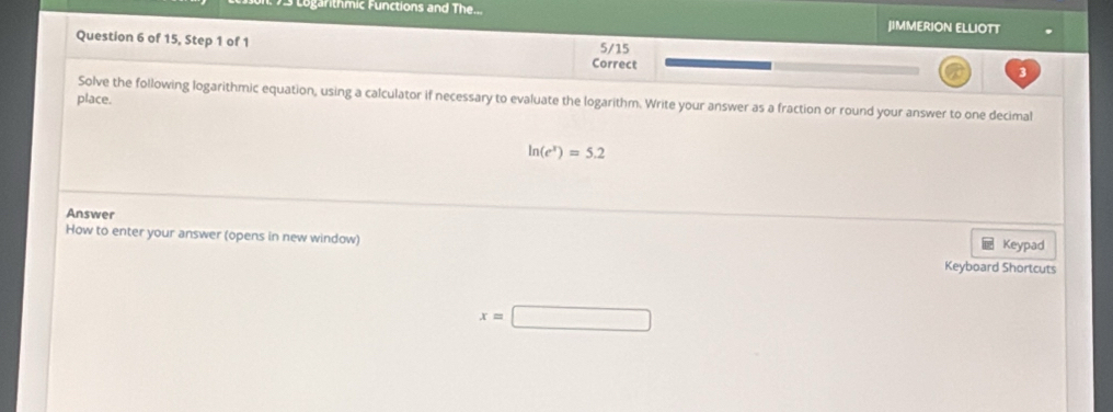 Logarithmic Functions and The... JIMMERION ELLIOTT 
Question 6 of 15, Step 1 of 1 5/15 
Correct 
3 
Solve the following logarithmic equation, using a calculator if necessary to evaluate the logarithm. Write your answer as a fraction or round your answer to one decimal 
place.
ln (e^x)=5.2
Answer 
How to enter your answer (opens in new window) Keypad 
Keyboard Shortcuts
x=□