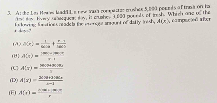 At the Los Reales landfill, a new trash compactor crushes 5,000 pounds of trash on its
first day. Every subsequent day, it crushes 3,000 pounds of trash. Which one of the
following functions models the average amount of daily trash, A(x) , compacted after
x days?
(A) A(x)= 1/5000 + (x-1)/3000 
(B) A(x)= (5000+3000x)/x-1 
(C) A(x)= (5000+3000x)/x 
(D) A(x)= (2000+3000x)/x-1 
(E) A(x)= (2000+3000x)/x 