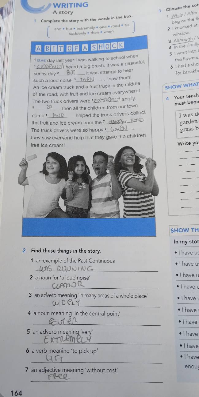 WRITING
A story
3 Choose the cor
1 Complete the story with the words in the box.
1 While / After
bag on the fl
2 I knocked at
and * but * extremely » one * road = so
suddenly # then = when
window.
3 Although / 
A BIT OF A SHOCK
4 In the finally
5 I went into 
o day last year I was walking to school when
_
heard a big crash. It was a peaceful, the flowers
6 I had a sho
sunny day ?_ it was strange to hear
for breakfa
such a loud noise. _, I saw them!
SHOW WHAT
An ice cream truck and a fruit truck in the middle
of the road, with fruit and ice cream everywhere!
The two truck drivers were _angry 4 Your teach
must begi
5_ then all the children from our town
came_ helped the truck drivers collect
I was d
the fruit and ice cream from the _
garden
The truck drivers were so happy ._
grass b
they saw everyone help that they gave the children
Write yo
_
_
_
_
_
_
_
_
_
SHOW TH
In my stor
2 Find these things in the story.
I have us
1 an example of the Past Continuous I have u
_
2 a noun for ‘a loud noise' I have u
_
I have u
3 an adverb meaning ’in many areas of a whole place’ I have 
_
I have
4 a noun meaning ‘in the central point’
_
I have
5 an adverb meaning ‘very’ I have
_
I have
6 a verb meaning 'to pick up'
_
I have
7 an adjective meaning ‘without cost’ enou
_
164