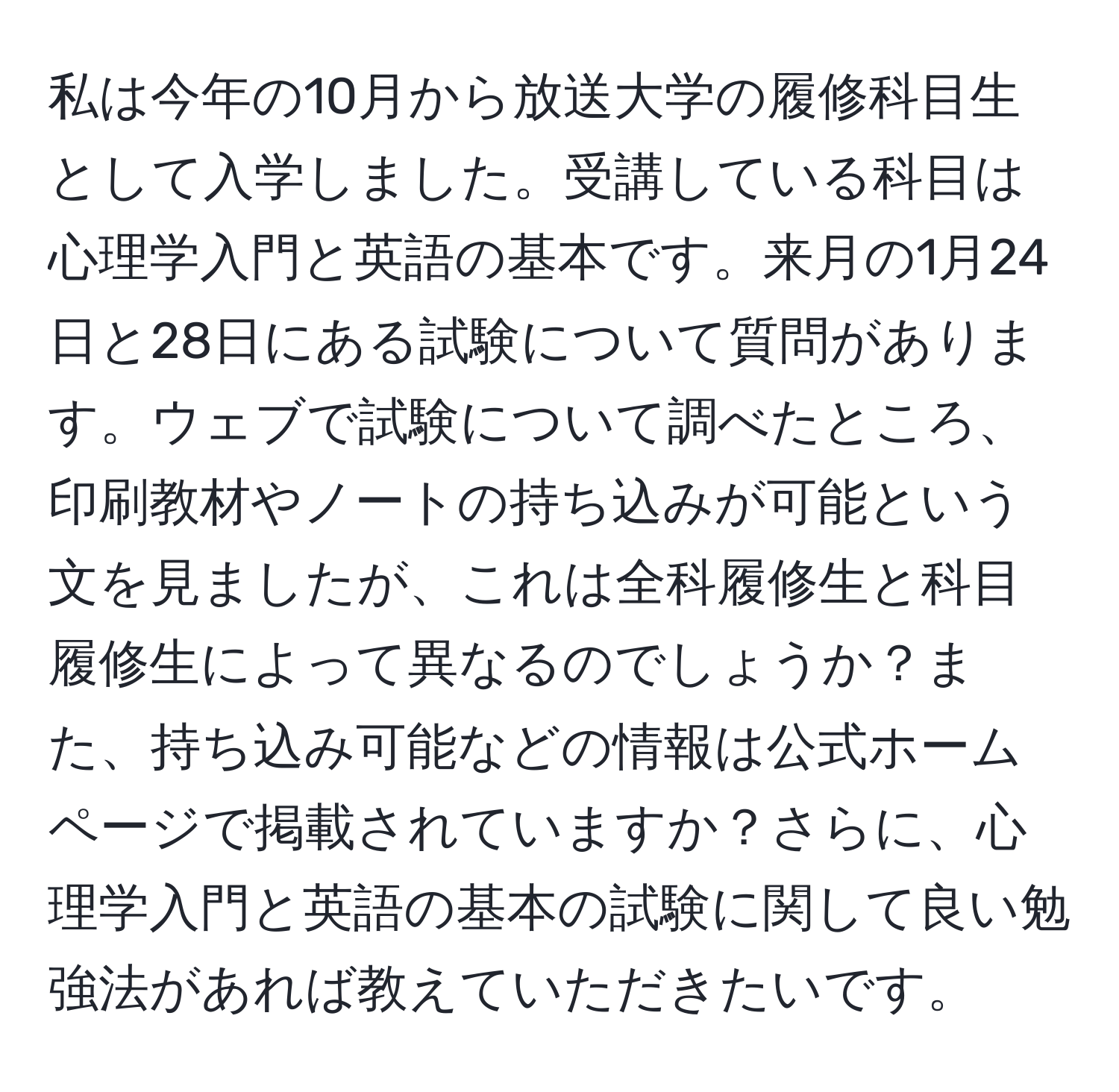 私は今年の10月から放送大学の履修科目生として入学しました。受講している科目は心理学入門と英語の基本です。来月の1月24日と28日にある試験について質問があります。ウェブで試験について調べたところ、印刷教材やノートの持ち込みが可能という文を見ましたが、これは全科履修生と科目履修生によって異なるのでしょうか？また、持ち込み可能などの情報は公式ホームページで掲載されていますか？さらに、心理学入門と英語の基本の試験に関して良い勉強法があれば教えていただきたいです。