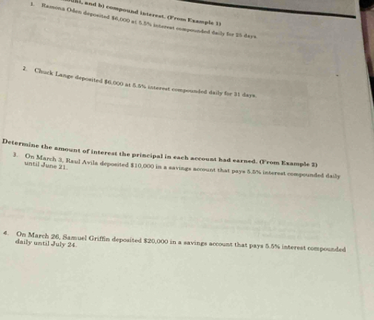 t, and b) compound interest. (From Example 1 
1. Ramona Oden deposited $6,000 at 5.5% intereat compounded daily for 25 days
2. Chuck Lange deposited $6.000 at 5.5% interest compounded daily for 31 days
Determine the amount of interest the principal in each account had earned. (From Example 2) 
until June 21. 
3. On March 3, Raul Avila deposited $10,000 in a savings account that pays 5.5% interest compounded daily 
4. On March 26, Samuel Griffin deposited $20,000 in a savings account that pays 5.5% interest compounded 
daily until July 24.