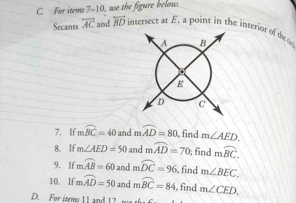 For items 7-10, use the figure below. 
Secants overleftrightarrow AC and overleftrightarrow BD intersect at E, a point in the interior of the c
7. If mwidehat BC=40 and mwidehat AD=80 , find m∠ AED. 
8. If m∠ AED=50 and mwidehat AD=70; find moverline BC. 
9. If mwidehat AB=60 and mwidehat DC=96 , find m∠ BEC. 
10. If mwidehat AD=50 and mwidehat BC=84 , find m∠ CED. 
D. For items 11 and 12 us t