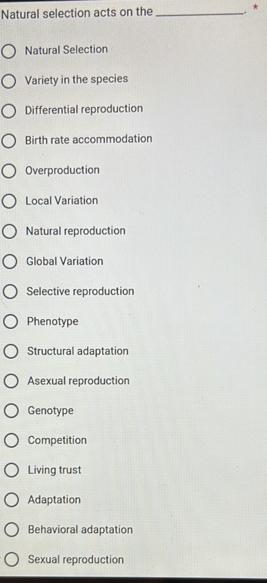 Natural selection acts on the_
. *
Natural Selection
Variety in the species
Differential reproduction
Birth rate accommodation
Overproduction
Local Variation
Natural reproduction
Global Variation
Selective reproduction
Phenotype
Structural adaptation
Asexual reproduction
Genotype
Competition
Living trust
Adaptation
Behavioral adaptation
Sexual reproduction