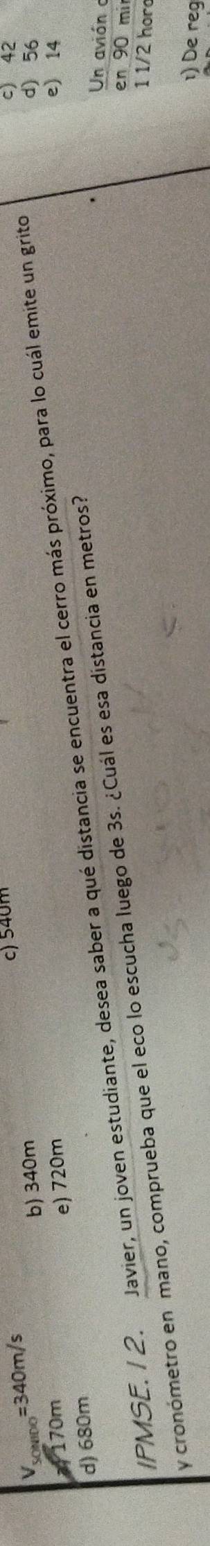 V_50 _00=340m/s
c) 540m c) 42
b) 340m d) 56
170m e) 14
e) 720m
d) 680m IPMSE. 1 2. Javier, un joven estudiante, desea saber a qué distancia se encuentra el cerro más próximo, para lo cuál emite un grito
Un avión 
en 90 mi
y cronómetro en mano, comprueba que el eco lo escucha luego de 3s. ¿Cuál es esa distancia en metros?
1 1/2 hor
1) De reg