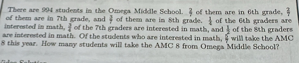 There are 994 students in the Omega Middle School.  2/7  of them are in 6th grade,  2/7 
of them are in 7th grade, and  3/7  of them are in 8th grade.  1/4  of the 6th graders are 
interested in math,  3/4  of the 7th graders are interested in math, and  1/2  of the 8th graders 
are interested in math. Of the students who are interested in math, will take the AMC  5/7 
8 this year. How many students will take the AMC 8 from Omega Middle School?