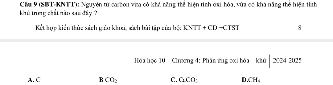 (SBT-KNTT): Nguyên tử carbon vừa có khả năng thể hiện tính oxi hóa, vừa có khả năng thể hiện tính
khử trong chất nào sau đây ?
Kết hợp kiến thức sách giáo khoa, sách bài tập của bộ: KNTT+CD+CTST
8
Hóa học 10 - Chương 4: Phản ứng oxi hóa - khử 2024-2025
A. C B CO_2 C. CaCO_3 D CH_4