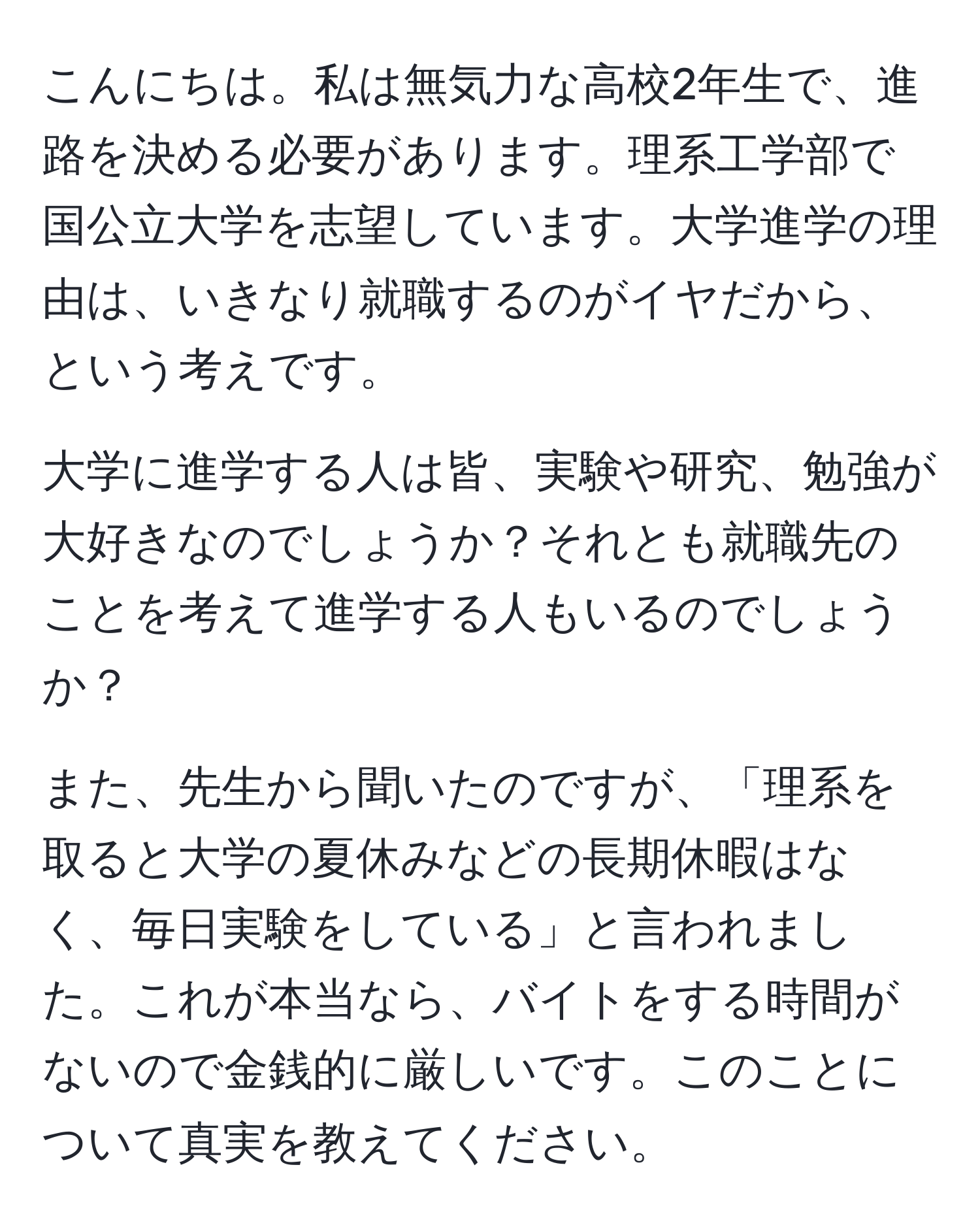 こんにちは。私は無気力な高校2年生で、進路を決める必要があります。理系工学部で国公立大学を志望しています。大学進学の理由は、いきなり就職するのがイヤだから、という考えです。

大学に進学する人は皆、実験や研究、勉強が大好きなのでしょうか？それとも就職先のことを考えて進学する人もいるのでしょうか？

また、先生から聞いたのですが、「理系を取ると大学の夏休みなどの長期休暇はなく、毎日実験をしている」と言われました。これが本当なら、バイトをする時間がないので金銭的に厳しいです。このことについて真実を教えてください。