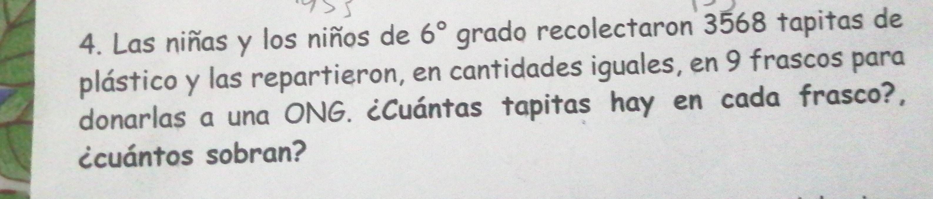 Las niñas y los niños de 6° grado recolectaron 3568 tapitas de 
plástico y las repartieron, en cantidades iguales, en 9 frascos para 
donarlas a una ONG. ¿Cuántas tapitas hay en cada frasco?, 
¿cuántos sobran?