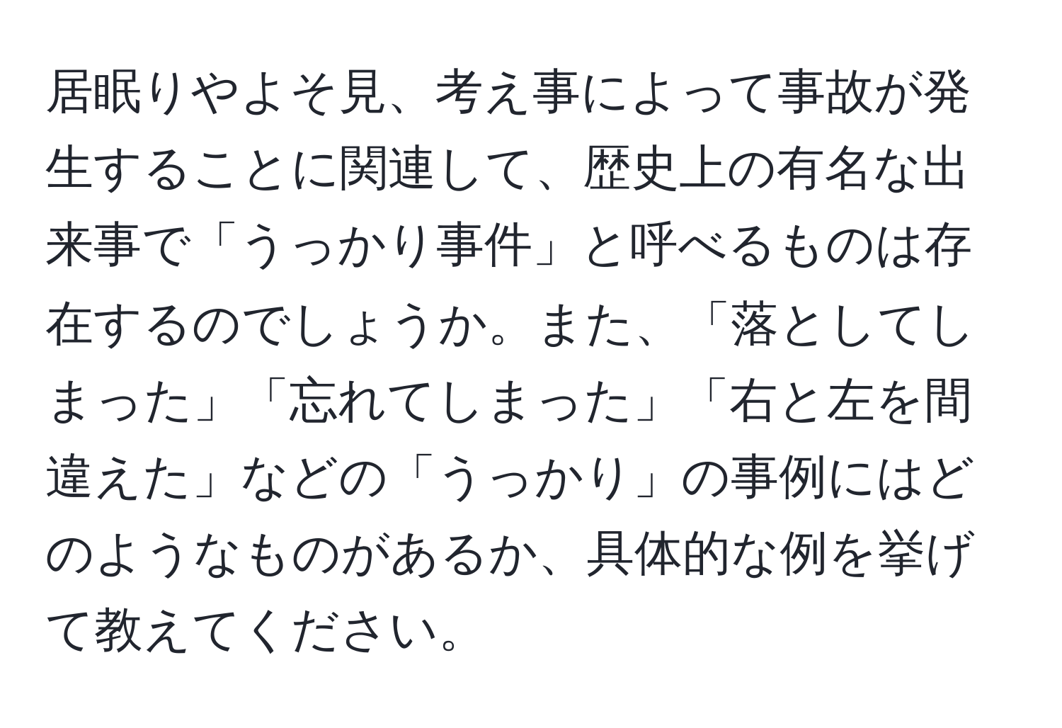 居眠りやよそ見、考え事によって事故が発生することに関連して、歴史上の有名な出来事で「うっかり事件」と呼べるものは存在するのでしょうか。また、「落としてしまった」「忘れてしまった」「右と左を間違えた」などの「うっかり」の事例にはどのようなものがあるか、具体的な例を挙げて教えてください。