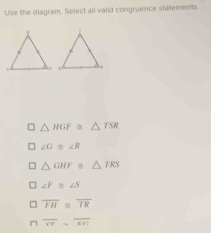 Use the diagram. Select all vaiid congruence statements.
△ HGF≌ △ TSR
∠ G≌ ∠ R
△ GHF≌ △ TRS
∠ F≌ ∠ S
overline FH≌ overline TR
□ overline STsim overline EC