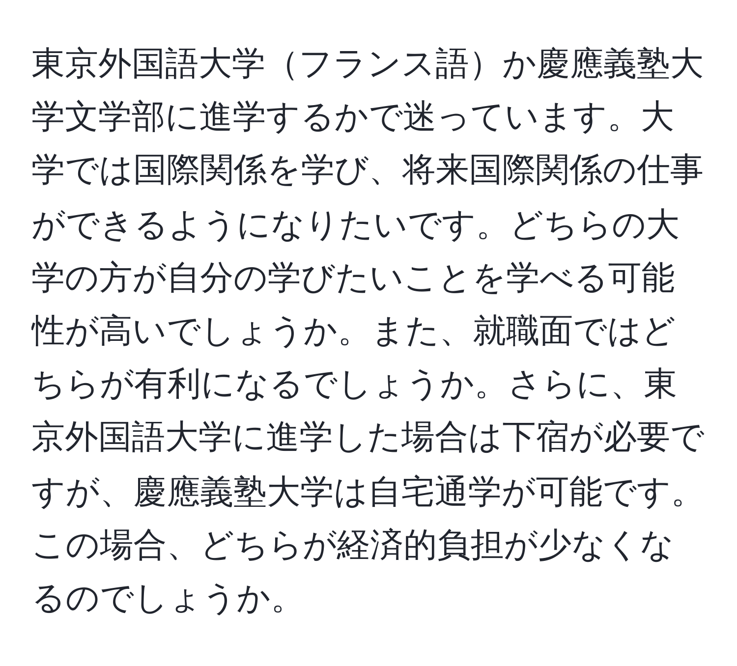 東京外国語大学フランス語か慶應義塾大学文学部に進学するかで迷っています。大学では国際関係を学び、将来国際関係の仕事ができるようになりたいです。どちらの大学の方が自分の学びたいことを学べる可能性が高いでしょうか。また、就職面ではどちらが有利になるでしょうか。さらに、東京外国語大学に進学した場合は下宿が必要ですが、慶應義塾大学は自宅通学が可能です。この場合、どちらが経済的負担が少なくなるのでしょうか。