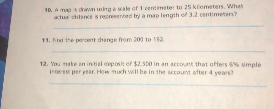 A map is drawn using a scale of 1 centimeter to 25 kilometers. What 
actual distance is represented by a map length of 3.2 centimeters? 
_ 
11. Find the percent change from 200 to 192. 
_ 
12. You make an initial deposit of $2,500 in an account that offers 6% simple 
interest per year. How much will be in the account after 4 years? 
_