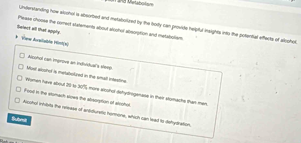 ion and Metabolism
Understanding how alcohol is absorbed and metabolized by the body can provide helpful insights into the potential effects of alcohol.
Select all that apply. Please choose the correct statements about alcohol absorption and metabolism.
View Available Hint(s)
Alcohol can improve an individual's sleep.
Most alcohol is metabolized in the small intestine.
Women have about 20 to 30% more alcohol dehydrogenase in their stomachs than men.
Food in the stomach slows the absorption of alcohol.
Alcohol inhibits the release of antidiuretic hormone, which can lead to dehydration.
Submit