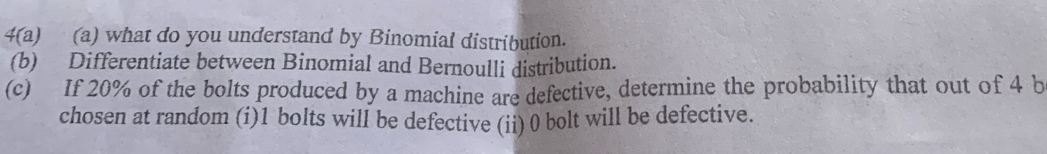 4(a) (a) what do you understand by Binomial distribution. 
(b) Differentiate between Binomial and Bernoulli distribution. 
(c) If 20% of the bolts produced by a machine are defective, determine the probability that out of 4 b 
chosen at random (i) 1 bolts will be defective (ii) 0 bolt will be defective.